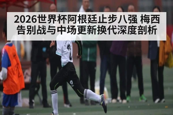 2026世界杯阿根廷止步八强 梅西告别战与中场更新换代深度剖析