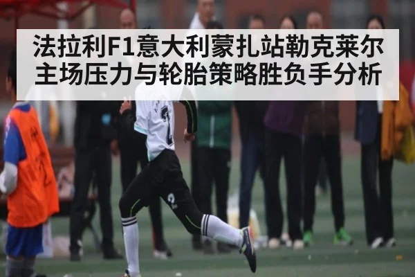 法拉利F1意大利蒙扎站勒克莱尔主场压力与轮胎策略胜负手分析