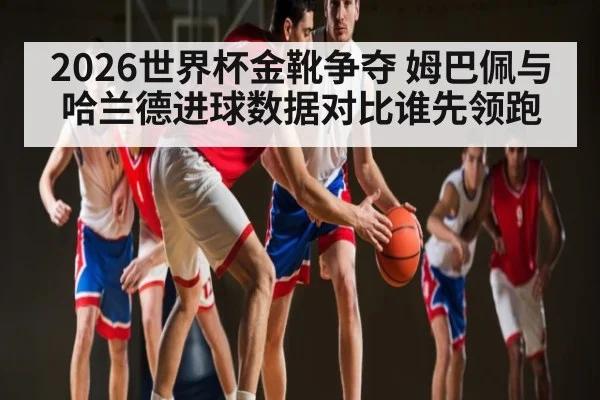 2026世界杯金靴争夺 姆巴佩与哈兰德进球数据对比谁先领跑