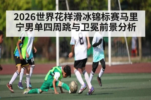 2026世界花样滑冰锦标赛马里宁男单四周跳与卫冕前景分析