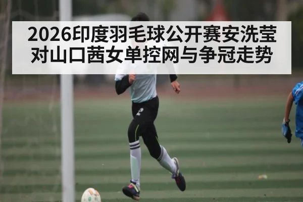 2026印度羽毛球公开赛安洗莹对山口茜女单控网与争冠走势